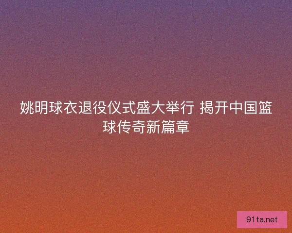 姚明球衣退役仪式盛大举行 揭开中国篮球传奇新篇章