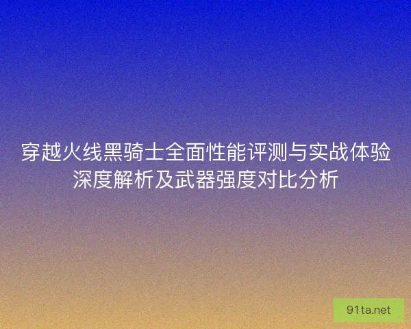 穿越火线黑骑士全面性能评测与实战体验深度解析及武器强度对比分析