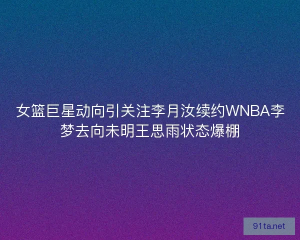 女篮巨星动向引关注李月汝续约WNBA李梦去向未明王思雨状态爆棚
